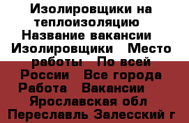 Изолировщики на теплоизоляцию › Название вакансии ­ Изолировщики › Место работы ­ По всей России - Все города Работа » Вакансии   . Ярославская обл.,Переславль-Залесский г.